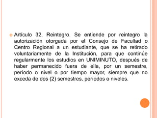    Artículo 32. Reintegro. Se entiende por reintegro la
    autorización otorgada por el Consejo de Facultad o
    Centro Regional a un estudiante, que se ha retirado
    voluntariamente de la Institución, para que continúe
    regularmente los estudios en UNIMINUTO, después de
    haber permanecido fuera de ella, por un semestre,
    período o nivel o por tiempo mayor, siempre que no
    exceda de dos (2) semestres, períodos o niveles.
 