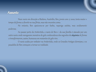 Num navio em direcção a Bisdane, Austrália, Ben, jovem com 17 anos, tenta matar o
tempo de forma a divertir-se nas férias, mas não encontra como.
No entanto, Ben apaixona-se por Sasha, rapariga autista, mas ocultamente
poderosa.
Ao passar perto da Antárctida, o navio de Ben e da sua família é atacado por um
outro navio onde navegavam monstros de gelo conhecedores dos segredos da alquimia de forma
a transformarem, assim, humanos em mutantes de gelo vivo.
O navio acaba por embater na Antárctida, onde os Grandes Antigos dormiam, e os
pesadelos de Ben começam a tornar-se realidade.
 