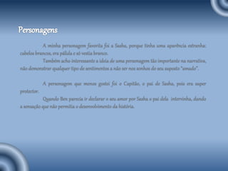 A minha personagem favorita foi a Sasha, porque tinha uma aparência estranha:
cabelos brancos, era pálida e só vestia branco.
Também acho interessante a ideia de uma personagem tão importante na narrativa,
não demonstrar qualquer tipo de sentimentos a não ser nos sonhos do seu suposto “amado”.
A personagem que menos gostei foi o Capitão, o pai de Sasha, pois era super
protector.
Quando Ben parecia ir declarar o seu amor por Sasha o pai dela intervinha, dando
a sensação que não permitia o desenvolvimento da história.
 