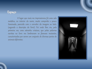 O lugar que mais me impressionou foi uma sala
metálica, no interior do navio, muito comprida e pouco
iluminada, parecida com o corredor da imagem ao lado,
(segundo a descrição do livro). Foi onde Ben viu, pela
primeira vez, uma estranha criatura, que pelas palavras
escritas no livro me lembraram os famosos mutantes,
caracterizados por serem um conjunto de diversas partes de
animais diferentes.
 