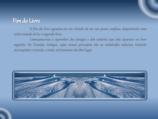 O fim do livro agradou-me em virtude de ser um pouco confuso, despertando uma
certa vontade de ler o segundo livro.
Começamo-nos a aperceber dos perigos e dos cenários que irão aparecer no livro
seguinte. Os Grandes Antigos, cujas armas principais são as catástrofes naturais, tentarão
reconquistar o mundo, e neste, os humanos não têm lugar.
 