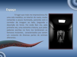 EspaçoO lugar que mais me impressionou foi uma sala metálica, no interior do navio, muito comprida e pouco iluminada, parecida com o corredor da imagem ao lado, (segundo a descrição do livro). Foi onde Ben viu, pela primeira vez, uma estranha criatura, que pelas palavras escritas no livro me lembraram os famosos mutantes,  caracterizados por serem um conjunto de diversas partes de animais diferentes.