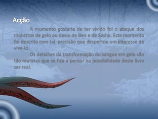 AcçãoA momento gostaria de ter vivido foi o ataque dos monstros de gelo ao navio de Ben e de Sasha. Este momento foi descrito com tal  precisão que despertou um interesse de vive-lo. 	Os detalhes da transformação do sangue em gelo são tão realistas que se fica a pensar na possibilidade deste livro ser real.