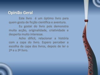 Opinião Geral	Este livro  é um óptimo livro para quem gosta de ficção científica e aventura.	Eu gostei do livro pois demonstra muita acção, originalidade, criatividade e desperta muito interesse.	Acho difícil, relacionar a história com a capa do livro. Espero perceber a escolha da capa dos livros, depois de ler o 2º e o 3º livro.