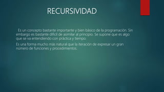 RECURSIVIDAD
Es un concepto bastante importante y bien básico de la programación. Sin
embargo es bastante difícil de asimilar al principio. Se supone que es algo
que se va entendiendo con práctica y tiempo.
Es una forma mucho más natural que la iteración de expresar un gran
número de funciones y procedimientos.
 