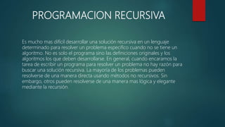 PROGRAMACION RECURSIVA
Es mucho mas difícil desarrollar una solución recursiva en un lenguaje
determinado para resolver un problema especifico cuando no se tiene un
algoritmo. No es solo el programa sino las definiciones originales y los
algoritmos los que deben desarrollarse. En general, cuando encaramos la
tarea de escribir un programa para resolver un problema no hay razón para
buscar una solución recursiva. La mayoría de los problemas pueden
resolverse de una manera directa usando métodos no recursivos. Sin
embargo, otros pueden resolverse de una manera mas lógica y elegante
mediante la recursión.
 