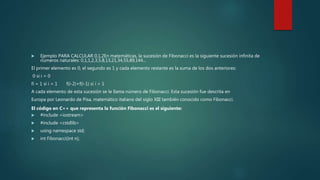  Ejemplo PARA CALCULAR 0,1,2En matemáticas, la sucesión de Fibonacci es la siguiente sucesión infinita de
números naturales: 0,1,1,2,3,5,8,13,21,34,55,89,144...
El primer elemento es 0, el segundo es 1 y cada elemento restante es la suma de los dos anteriores:
0 si i = 0
fi = 1 si i = 1 f(i-2)+f(i-1) si i > 1
A cada elemento de esta sucesión se le llama número de Fibonacci. Esta sucesión fue descrita en
Europa por Leonardo de Pisa, matemático italiano del siglo XIII también conocido como Fibonacci.
El código en C++ que representa la función Fibonacci es el siguiente:
 #include <iostream>
 #include <cstdlib>
 using namespace std;
 int Fibonacci(int n);
 