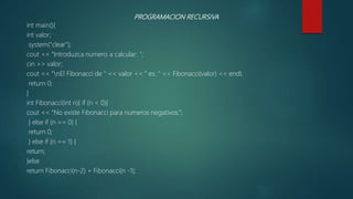 PROGRAMACION RECURSIVA
int main(){
int valor;
system("clear");
cout << "Introduzca numero a calcular: ";
cin >> valor;
cout << "nEl Fibonacci de " << valor << " es: " << Fibonacci(valor) << endl;
return 0;
}
int Fibonacci(int n){ if (n < 0){
cout << “No existe Fibonacci para numeros negativos.”;
} else if (n == 0) {
return 0;
} else if (n == 1) {
return;
}else
return Fibonacci(n-2) + Fibonacci(n -1);
 
