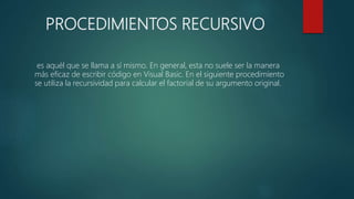 PROCEDIMIENTOS RECURSIVO
es aquél que se llama a sí mismo. En general, esta no suele ser la manera
más eficaz de escribir código en Visual Basic. En el siguiente procedimiento
se utiliza la recursividad para calcular el factorial de su argumento original.
 