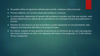  Se puede utilizar el siguiente método para escribir cualquier rutina recursiva.
 Primero obtener una función exacta del problema a resolver.
 A continuación, determinar el tamaño del problema completo que hay que resolver, este
tamaño determina los valores de los parámetros en la llamada inicial al procedimiento o
función.
 Resolver el caso base en el que el problema puede expresarse no recursivamente, esto
asegura una respuesta afirmativa a la pregunta base.
 Por último, resolver el caso general correctamente en términos de un caso más pequeño
del mismo problema, es decir una respuesta afirmativa a las preguntas 2 y 3 del método
de las 3 preguntas.
 