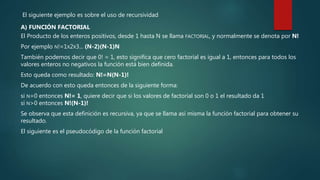 El siguiente ejemplo es sobre el uso de recursividad
A) FUNCIÓN FACTORIAL
El Producto de los enteros positivos, desde 1 hasta N se llama FACTORIAL, y normalmente se denota por N!
Por ejemplo N!=1X2X3... (N-2)(N-1)N
También podemos decir que 0! = 1, esto significa que cero factorial es igual a 1, entonces para todos los
valores enteros no negativos la función está bien definida.
Esto queda como resultado: N!=N(N-1)!
De acuerdo con esto queda entonces de la siguiente forma:
si N=0 entonces N!= 1, quiere decir que si los valores de factorial son 0 o 1 el resultado da 1
si N>0 entonces N!(N-1)!
Se observa que esta definición es recursiva, ya que se llama así misma la función factorial para obtener su
resultado.
El siguiente es el pseudocódigo de la función factorial
 