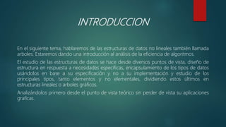INTRODUCCION
En el siguiente tema, hablaremos de las estructuras de datos no lineales también llamada
arboles. Estaremos dando una introducción al análisis de la eficiencia de algoritmos.
El estudio de las estructuras de datos se hace desde diversos puntos de vista, diseño de
estructura en respuesta a necesidades especificas, encapsulamiento de los tipos de datos
usándolos en base a su especificación y no a su implementación y estudio de los
principales tipos, tanto elementos y no elementales, dividiendo estos últimos en
estructuras lineales o arboles gráficos.
Analizándolos primero desde el punto de vista teórico sin perder de vista su aplicaciones
graficas.
 