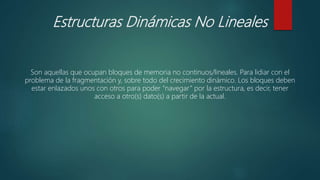 Estructuras Dinámicas No Lineales
Son aquellas que ocupan bloques de memoria no continuos/lineales. Para lidiar con el
problema de la fragmentación y, sobre todo del crecimiento dinámico. Los bloques deben
estar enlazados unos con otros para poder “navegar” por la estructura, es decir, tener
acceso a otro(s) dato(s) a partir de la actual.
 
