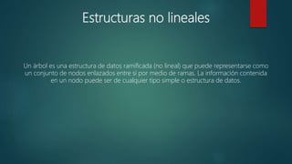Estructuras no lineales
Un árbol es una estructura de datos ramificada (no lineal) que puede representarse como
un conjunto de nodos enlazados entre sí por medio de ramas. La información contenida
en un nodo puede ser de cualquier tipo simple o estructura de datos.
 