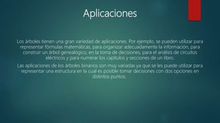 Aplicaciones
Los árboles tienen una gran variedad de aplicaciones. Por ejemplo, se pueden utilizar para
representar fórmulas matemáticas, para organizar adecuadamente la información, para
construir un árbol genealógico, en la toma de decisiones, para el análisis de circuitos
eléctricos y para numerar los capítulos y secciones de un libro.
Las aplicaciones de los árboles binarios son muy variadas ya que se les puede utilizar para
representar una estructura en la cual es posible tomar decisiones con dos opciones en
distintos puntos.
 