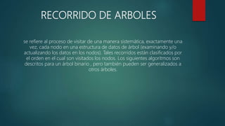 RECORRIDO DE ARBOLES
se refiere al proceso de visitar de una manera sistemática, exactamente una
vez, cada nodo en una estructura de datos de árbol (examinando y/o
actualizando los datos en los nodos). Tales recorridos están clasificados por
el orden en el cual son visitados los nodos. Los siguientes algoritmos son
descritos para un árbol binario , pero también pueden ser generalizados a
otros árboles.
 