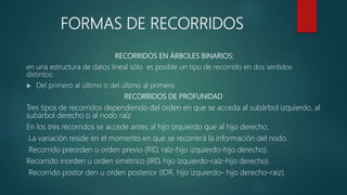 FORMAS DE RECORRIDOS
RECORRIDOS EN ÁRBOLES BINARIOS:
en una estructura de datos lineal sólo es posible un tipo de recorrido en dos sentidos
distintos:
 Del primero al último o del último al primero
RECORRIDOS DE PROFUNIDAD
Tres tipos de recorridos dependiendo del orden en que se acceda al subárbol izquierdo, al
subárbol derecho o al nodo raíz
En los tres recorridos se accede antes al hijo izquierdo que al hijo derecho.
La variación reside en el momento en que se recorrerá la información del nodo.
Recorrido preorden u orden previo (RID, raíz-hijo izquierdo-hijo derecho).
Recorrido inorden u orden simétrico (IRD, hijo izquierdo-raíz-hijo derecho).
Recorrido postor den u orden posterior (IDR, hijo izquierdo- hijo derecho-raíz).
 