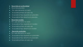  Recorridos en profundidad
 Recorrido preorden.
 Por cada elemento no vacío:
 Se accede primero al nodo raíz.
 Se accede al hijo izquierdo en preorden.
 Se accede al hijo derecho en preorden.
 Recorrido inorden.
 Por cada elemento no vacío:
 Se accede al hijo izquierdo en inorden.
 Se accede primero al nodo raíz.
 Se accede al hijo derecho en inorden.
 Recorrido postorden.
 Por cada elemento no vacío:
 Se accede al hijo izquierdo en postorden.
 Se accede al hijo derecho en postorden.
 Se accede primero al nodo raíz.
 