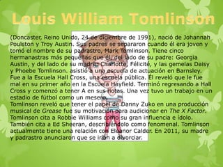 (Doncaster, Reino Unido, 24 de diciembre de 1991), nació de Johannah
Poulston y Troy Austin. Sus padres se separaron cuando él era joven y
tomó el nombre de su padrastro, Mark Tomlinson. Tiene cinco
hermanastras más pequeñas que él, del lado de su padre: Georgia
Austin, y del lado de su madre: Charlotte, Félicité, y las gemelas Daisy
y Phoebe Tomlinson. asistió a una escuela de actuación en Barnsley.
Fue a la Escuela Hall Cross, una escuela pública. Él reveló que le fue
mal en su primer año en la Escuela Hayfield. Terminó regresando a Hall
Cross y comenzó a tener A en sus notas. Una vez tuvo un trabajo en un
estadio de fútbol como un mesero.
Tomlinson reveló que tener el papel de Danny Zuko en una producción
musical de Grease fue su motivación para audicionar en The X Factor.
Tomlinson cita a Robbie Williams como su gran influencia e ídolo.
También cita a Ed Sheeran, describiéndolo como fenomenal. Tomlinson
actualmente tiene una relación con Eleanor Calder. En 2011, su madre
y padrastro anunciaron que se irían a divorciar.
 