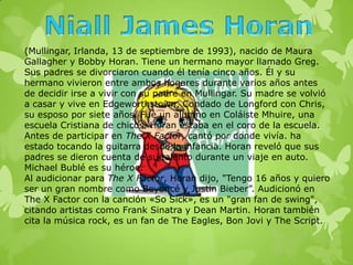(Mullingar, Irlanda, 13 de septiembre de 1993), nacido de Maura
Gallagher y Bobby Horan. Tiene un hermano mayor llamado Greg.
Sus padres se divorciaron cuando él tenía cinco años. Él y su
hermano vivieron entre ambos hogares durante varios años antes
de decidir irse a vivir con su padre en Mullingar. Su madre se volvió
a casar y vive en Edgeworthstown, Condado de Longford con Chris,
su esposo por siete años. Fue un alumno en Coláiste Mhuire, una
escuela Cristiana de chicos. Horan estaba en el coro de la escuela.
Antes de participar en The X Factor, cantó por donde vivía. ha
estado tocando la guitarra desde la infancia. Horan reveló que sus
padres se dieron cuenta de su talento durante un viaje en auto.
Michael Bublé es su héroe.
Al audicionar para The X Factor, Horan dijo, "Tengo 16 años y quiero
ser un gran nombre como Beyoncé y Justin Bieber”. Audicionó en
The X Factor con la canción «So Sick», es un "gran fan de swing",
citando artistas como Frank Sinatra y Dean Martin. Horan también
cita la música rock, es un fan de The Eagles, Bon Jovi y The Script.
 