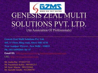 GENESIS ZEAL MULTI
       SOLUTIONS PVT. LTD.
                      (An Association Of Professionals)

Genesis Zeal Multi Solutions Pvt. Ltd,
445, 1st Floor, Ring road, Above SBI ATM
Near Azadpur Flyover , New Delhi - 110033
Ph.: 011 64592845 /46/ 47
Email ID: Info@genesiszeal.com, business@genesiszeal.com
URL: http://www.genesiszeal.com

Mr. Anshu Raj : 9716227729
Mr. Nayanmoni Kalita : 9891601217
Mr. Syed. Manzar : 9891592068
Mr. Saurabh Gandhi : 9312808791
 