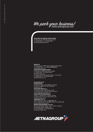 Rev n. 01 - 04/2008 - Acanto Comunicazione - LifeInPixel - La Pieve




                                                                      We pack your business!
                                                                               www.aetnagroup.com



                                                                      AETNA GROUP SPA-ROBOPAC SISTEMI DIVISION
                                                                      S.S. Marecchia, 59 - 47827 Villa Verucchio - Rimini
                                                                      tel. (+39) 0541 673411 - fax (+39) 0541 679576
                                                                      ropobacsistemi@aetnagroup.com




                                                                      ROBOPAC SA
                                                                      Strada Rovereta, 27 - 47891 Falciano - Repubblica di San Marino
                                                                      tel. (+378) 0549 910511 - fax (+378) 0549 908549/905946
                                                                      ropobac@aetnagroup.com
                                                                      AETNA GROUP SPA-DIMAC DIVISION
                                                                      Via Rinascita, 25 - 40064 Ozzano Emilia - Bologna
                                                                      tel. (+39) 051 791611 - fax (+39) 051 6511013
                                                                      dimac@aetnagroup.com
                                                                      Via Villanova, 305 - 61010 Pietracuta di San Leo - Pesaro Urbino
                                                                      tel. (+39) 0541 671131 - fax (+39) 0541 679576
                                                                      pentatec@aetnagroup.com



                                                                      AETNA GROUP UK LTD
                                                                      Packaging Heights
                                                                      Highfìeld Parc- Oakley- Bedford MK43 7TA - England
                                                                      tel. (+44) 0 1234 825050 - fax (+44) 0 1234 827070
                                                                      sales@aetna.co.uk
                                                                      AETNA GROUP FRANCE S.a.r.l.
                                                                      4, Avenue de l’Europe - 69150 Décines - France
                                                                      tél. (+33) 04 72 14 54 01 - télécopie (+33) 04 72 14 54 19
                                                                      commercial@aetnafr.aetnagroup.com
                                                                      AETNA GROUP DEUTSCHLAND GmbH.
                                                                      Liebigstr. 6 - 71229 Leonberg - Höﬁngen - Germany
                                                                      tel. (+49) 0 7152 33 111 30 - fax (+49) 0 7152 33 111 40
                                                                      info@aetna-deutschland.de
                                                                      AETNA GROUP U.S.A. Inc.
                                                                      2475B Satellite Blvd. - Duluth - GA 30096-5805 - USA
                                                                      phone (+1) 678 473 7869 - toll free (866) 713 7286 - fax (+1) 678 473 1025
                                                                      aetnagroup@aetnagroupusa.com
                                                                      ROBOPAC PERKS MACHINERY (I) PVT. LTD.
                                                                      Khyati Industrial Estate, Plot B/7 - unit No. 115/116 - Laxmi Nagar
                                                                      Goregaon (W) - Mumbai - 400 900 - India
                                                                      tel. (+91) 022 878 2281 - fax (+91) 022 874 6173
                                                                      perksengineering@vsnl.com




                                                                              ETNAGROUP
 