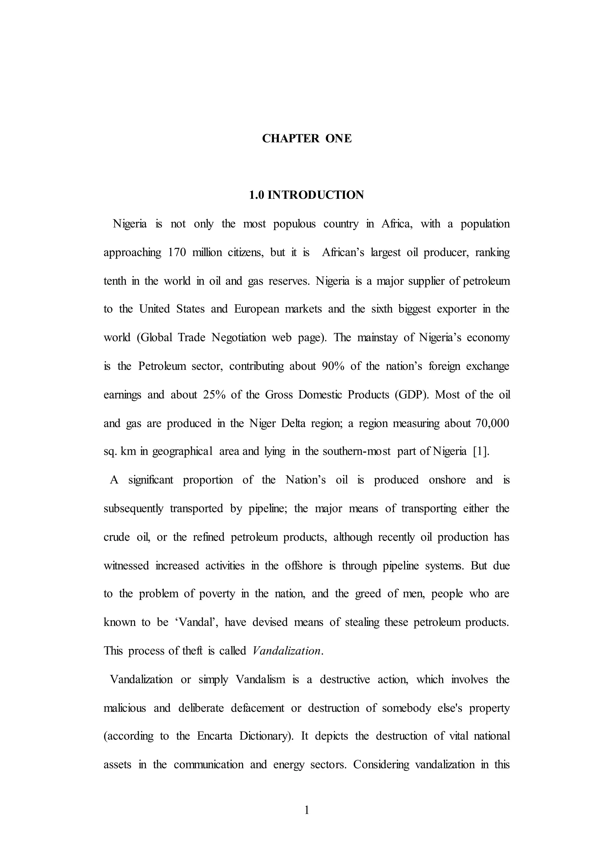 1
CHAPTER ONE
1.0 INTRODUCTION
Nigeria is not only the most populous country in Africa, with a population
approaching 170 million citizens, but it is African’s largest oil producer, ranking
tenth in the world in oil and gas reserves. Nigeria is a major supplier of petroleum
to the United States and European markets and the sixth biggest exporter in the
world (Global Trade Negotiation web page). The mainstay of Nigeria’s economy
is the Petroleum sector, contributing about 90% of the nation’s foreign exchange
earnings and about 25% of the Gross Domestic Products (GDP). Most of the oil
and gas are produced in the Niger Delta region; a region measuring about 70,000
sq. km in geographical area and lying in the southern-most part of Nigeria [1].
A significant proportion of the Nation’s oil is produced onshore and is
subsequently transported by pipeline; the major means of transporting either the
crude oil, or the refined petroleum products, although recently oil production has
witnessed increased activities in the offshore is through pipeline systems. But due
to the problem of poverty in the nation, and the greed of men, people who are
known to be ‘Vandal’, have devised means of stealing these petroleum products.
This process of theft is called Vandalization.
Vandalization or simply Vandalism is a destructive action, which involves the
malicious and deliberate defacement or destruction of somebody else's property
(according to the Encarta Dictionary). It depicts the destruction of vital national
assets in the communication and energy sectors. Considering vandalization in this
 