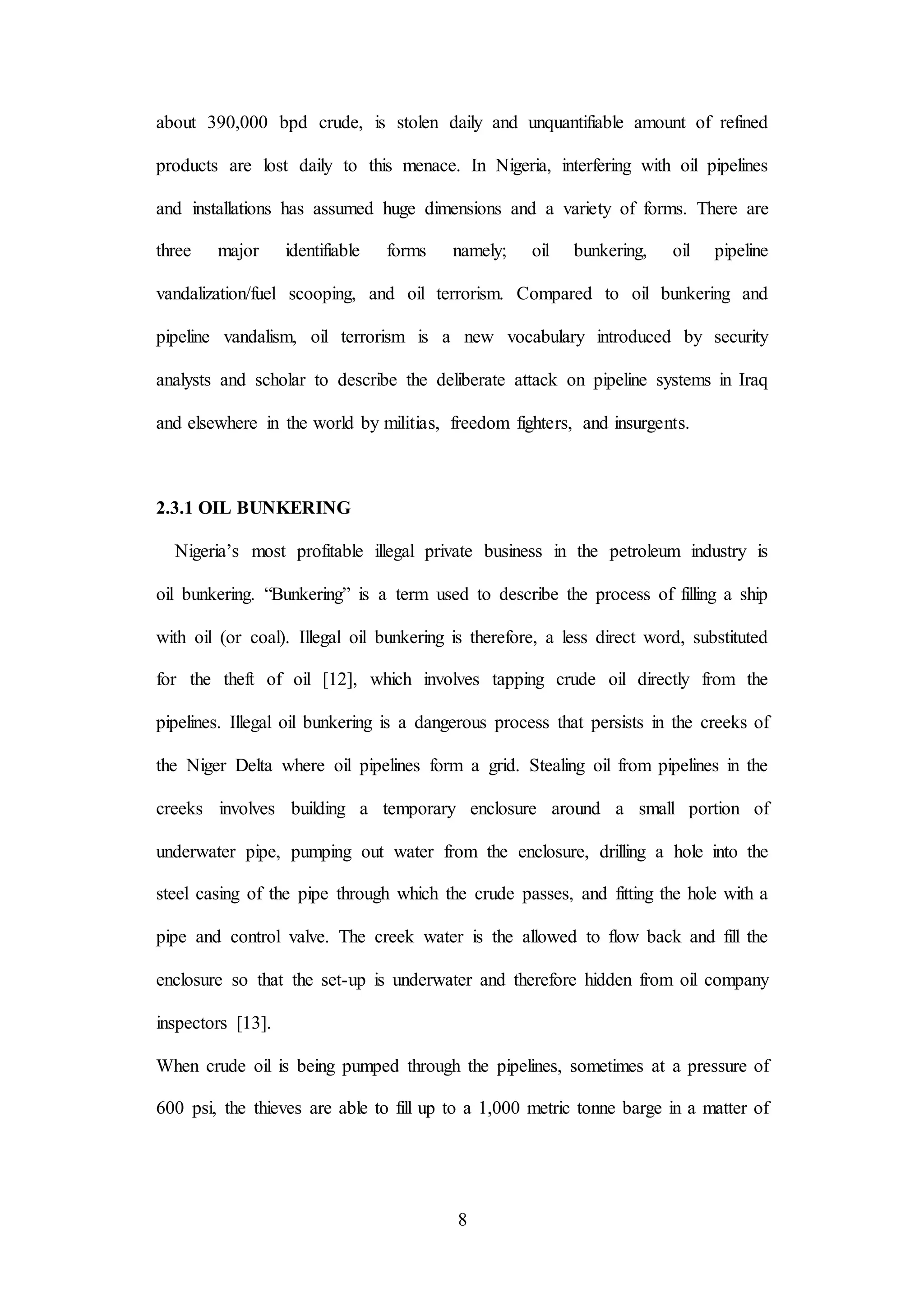 8
about 390,000 bpd crude, is stolen daily and unquantifiable amount of refined
products are lost daily to this menace. In Nigeria, interfering with oil pipelines
and installations has assumed huge dimensions and a variety of forms. There are
three major identifiable forms namely; oil bunkering, oil pipeline
vandalization/fuel scooping, and oil terrorism. Compared to oil bunkering and
pipeline vandalism, oil terrorism is a new vocabulary introduced by security
analysts and scholar to describe the deliberate attack on pipeline systems in Iraq
and elsewhere in the world by militias, freedom fighters, and insurgents.
2.3.1 OIL BUNKERING
Nigeria’s most profitable illegal private business in the petroleum industry is
oil bunkering. “Bunkering” is a term used to describe the process of filling a ship
with oil (or coal). Illegal oil bunkering is therefore, a less direct word, substituted
for the theft of oil [12], which involves tapping crude oil directly from the
pipelines. Illegal oil bunkering is a dangerous process that persists in the creeks of
the Niger Delta where oil pipelines form a grid. Stealing oil from pipelines in the
creeks involves building a temporary enclosure around a small portion of
underwater pipe, pumping out water from the enclosure, drilling a hole into the
steel casing of the pipe through which the crude passes, and fitting the hole with a
pipe and control valve. The creek water is the allowed to flow back and fill the
enclosure so that the set-up is underwater and therefore hidden from oil company
inspectors [13].
When crude oil is being pumped through the pipelines, sometimes at a pressure of
600 psi, the thieves are able to fill up to a 1,000 metric tonne barge in a matter of
 