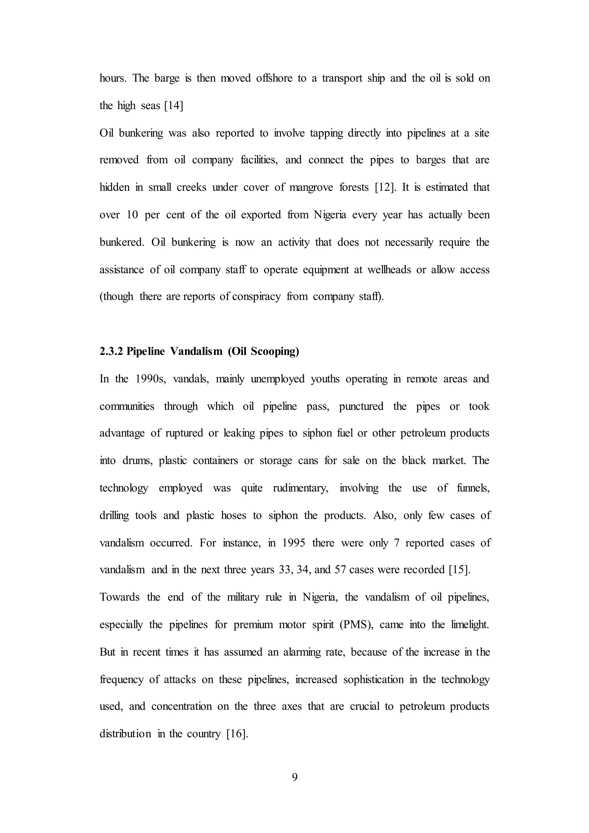 9
hours. The barge is then moved offshore to a transport ship and the oil is sold on
the high seas [14]
Oil bunkering was also reported to involve tapping directly into pipelines at a site
removed from oil company facilities, and connect the pipes to barges that are
hidden in small creeks under cover of mangrove forests [12]. It is estimated that
over 10 per cent of the oil exported from Nigeria every year has actually been
bunkered. Oil bunkering is now an activity that does not necessarily require the
assistance of oil company staff to operate equipment at wellheads or allow access
(though there are reports of conspiracy from company staff).
2.3.2 Pipeline Vandalism (Oil Scooping)
In the 1990s, vandals, mainly unemployed youths operating in remote areas and
communities through which oil pipeline pass, punctured the pipes or took
advantage of ruptured or leaking pipes to siphon fuel or other petroleum products
into drums, plastic containers or storage cans for sale on the black market. The
technology employed was quite rudimentary, involving the use of funnels,
drilling tools and plastic hoses to siphon the products. Also, only few cases of
vandalism occurred. For instance, in 1995 there were only 7 reported cases of
vandalism and in the next three years 33, 34, and 57 cases were recorded [15].
Towards the end of the military rule in Nigeria, the vandalism of oil pipelines,
especially the pipelines for premium motor spirit (PMS), came into the limelight.
But in recent times it has assumed an alarming rate, because of the increase in the
frequency of attacks on these pipelines, increased sophistication in the technology
used, and concentration on the three axes that are crucial to petroleum products
distribution in the country [16].
 