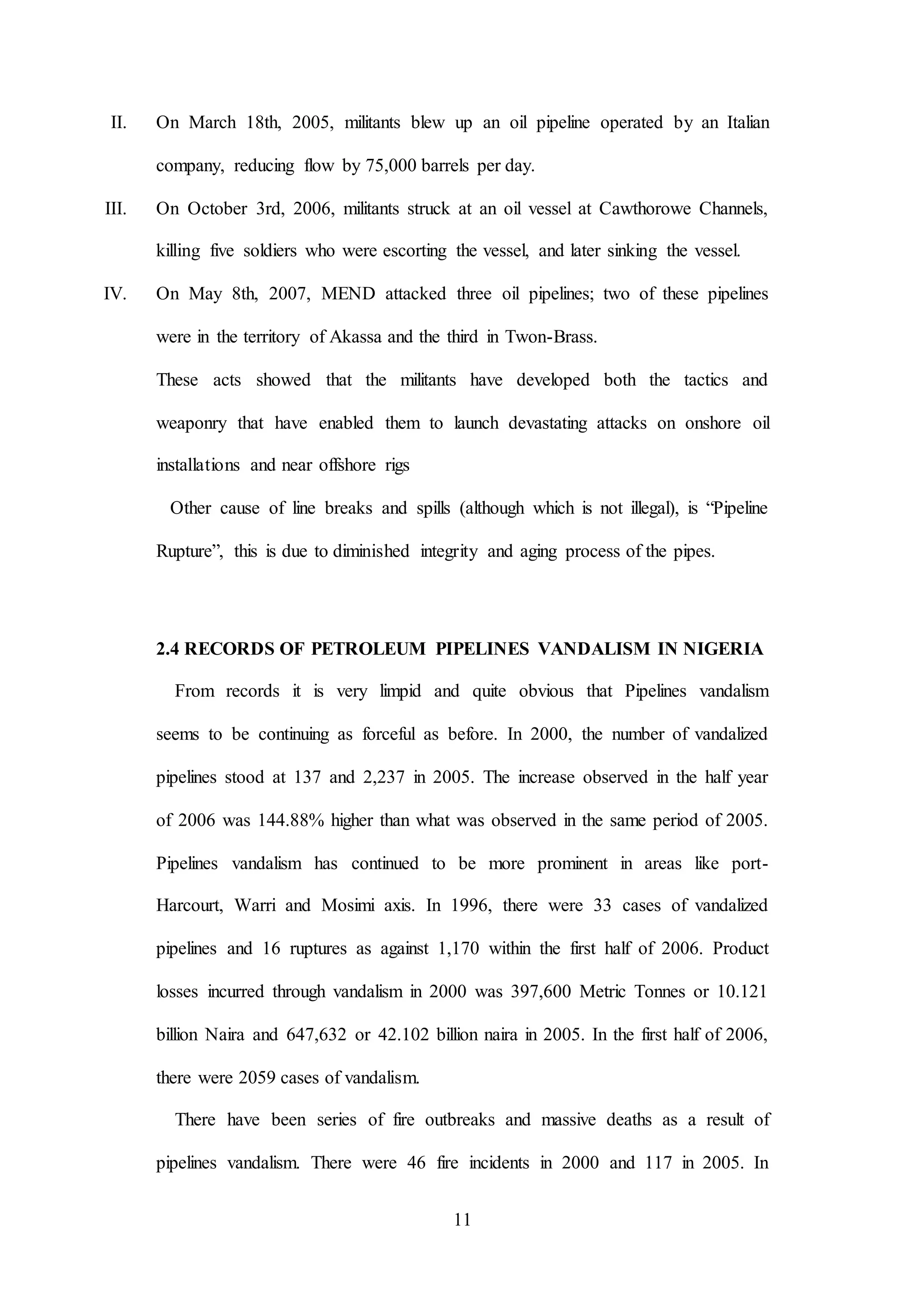 11
II. On March 18th, 2005, militants blew up an oil pipeline operated by an Italian
company, reducing flow by 75,000 barrels per day.
III. On October 3rd, 2006, militants struck at an oil vessel at Cawthorowe Channels,
killing five soldiers who were escorting the vessel, and later sinking the vessel.
IV. On May 8th, 2007, MEND attacked three oil pipelines; two of these pipelines
were in the territory of Akassa and the third in Twon-Brass.
These acts showed that the militants have developed both the tactics and
weaponry that have enabled them to launch devastating attacks on onshore oil
installations and near offshore rigs
Other cause of line breaks and spills (although which is not illegal), is “Pipeline
Rupture”, this is due to diminished integrity and aging process of the pipes.
2.4 RECORDS OF PETROLEUM PIPELINES VANDALISM IN NIGERIA
From records it is very limpid and quite obvious that Pipelines vandalism
seems to be continuing as forceful as before. In 2000, the number of vandalized
pipelines stood at 137 and 2,237 in 2005. The increase observed in the half year
of 2006 was 144.88% higher than what was observed in the same period of 2005.
Pipelines vandalism has continued to be more prominent in areas like port-
Harcourt, Warri and Mosimi axis. In 1996, there were 33 cases of vandalized
pipelines and 16 ruptures as against 1,170 within the first half of 2006. Product
losses incurred through vandalism in 2000 was 397,600 Metric Tonnes or 10.121
billion Naira and 647,632 or 42.102 billion naira in 2005. In the first half of 2006,
there were 2059 cases of vandalism.
There have been series of fire outbreaks and massive deaths as a result of
pipelines vandalism. There were 46 fire incidents in 2000 and 117 in 2005. In
 