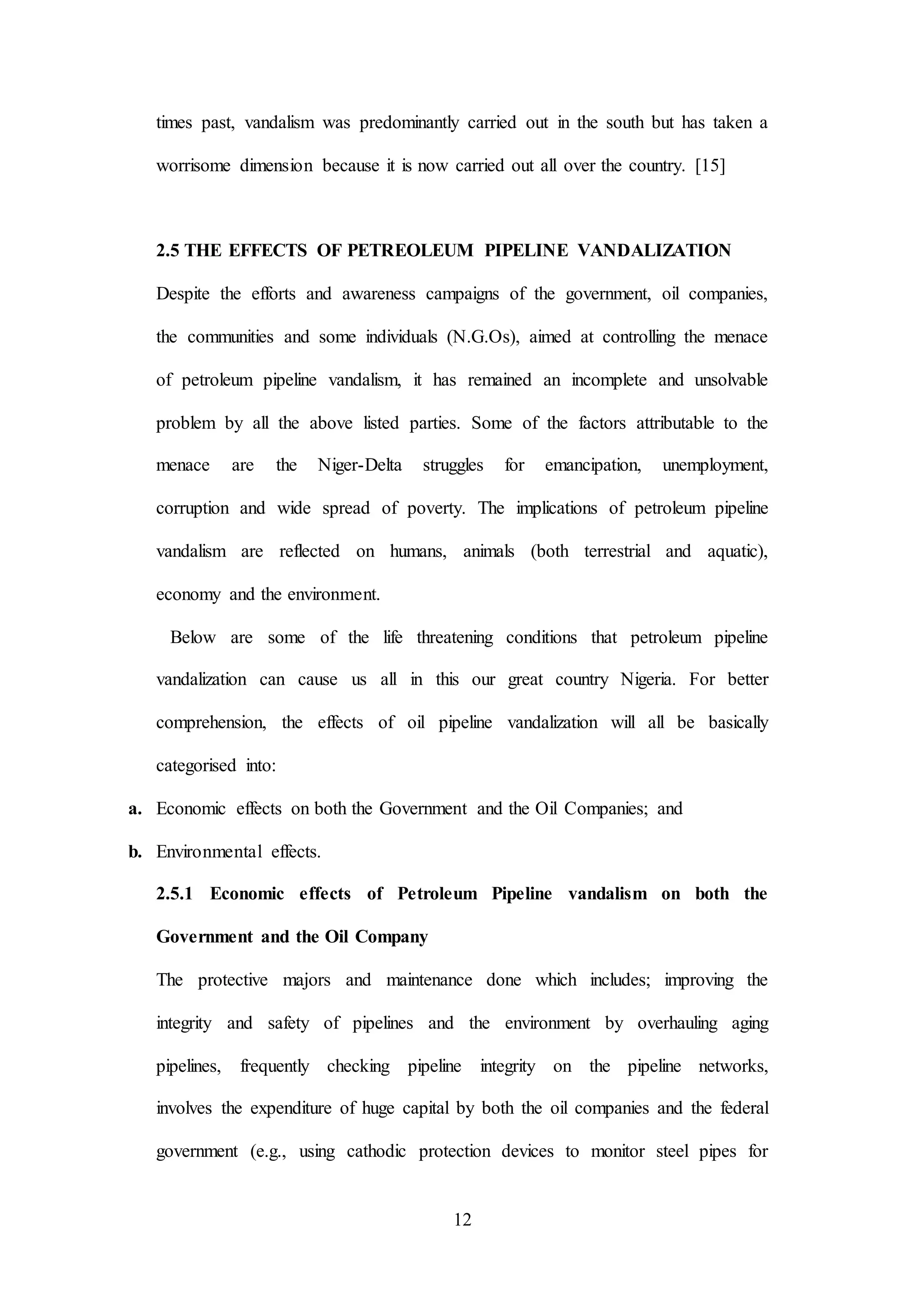 12
times past, vandalism was predominantly carried out in the south but has taken a
worrisome dimension because it is now carried out all over the country. [15]
2.5 THE EFFECTS OF PETREOLEUM PIPELINE VANDALIZATION
Despite the efforts and awareness campaigns of the government, oil companies,
the communities and some individuals (N.G.Os), aimed at controlling the menace
of petroleum pipeline vandalism, it has remained an incomplete and unsolvable
problem by all the above listed parties. Some of the factors attributable to the
menace are the Niger-Delta struggles for emancipation, unemployment,
corruption and wide spread of poverty. The implications of petroleum pipeline
vandalism are reflected on humans, animals (both terrestrial and aquatic),
economy and the environment.
Below are some of the life threatening conditions that petroleum pipeline
vandalization can cause us all in this our great country Nigeria. For better
comprehension, the effects of oil pipeline vandalization will all be basically
categorised into:
a. Economic effects on both the Government and the Oil Companies; and
b. Environmental effects.
2.5.1 Economic effects of Petroleum Pipeline vandalism on both the
Government and the Oil Company
The protective majors and maintenance done which includes; improving the
integrity and safety of pipelines and the environment by overhauling aging
pipelines, frequently checking pipeline integrity on the pipeline networks,
involves the expenditure of huge capital by both the oil companies and the federal
government (e.g., using cathodic protection devices to monitor steel pipes for
 