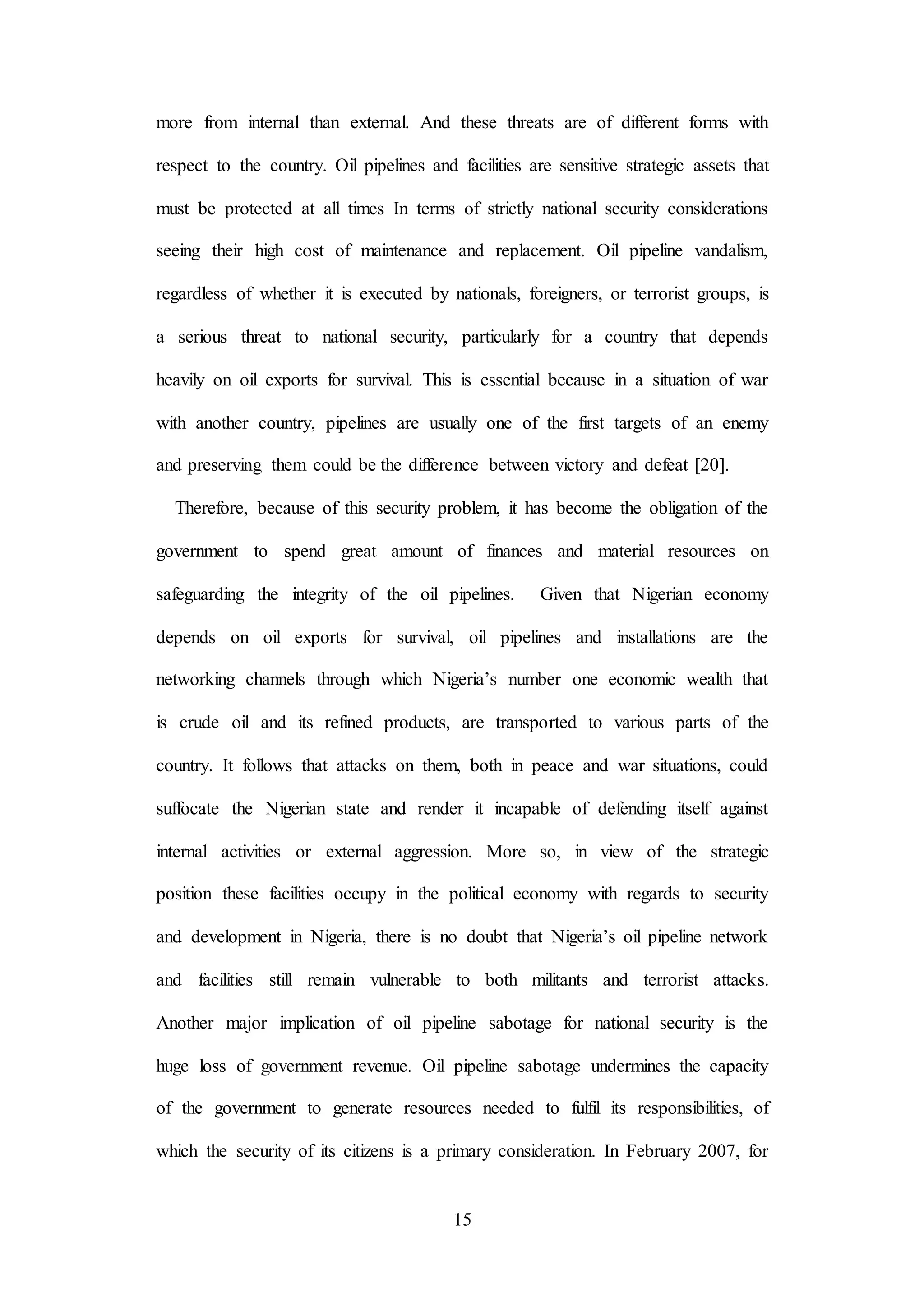 15
more from internal than external. And these threats are of different forms with
respect to the country. Oil pipelines and facilities are sensitive strategic assets that
must be protected at all times In terms of strictly national security considerations
seeing their high cost of maintenance and replacement. Oil pipeline vandalism,
regardless of whether it is executed by nationals, foreigners, or terrorist groups, is
a serious threat to national security, particularly for a country that depends
heavily on oil exports for survival. This is essential because in a situation of war
with another country, pipelines are usually one of the first targets of an enemy
and preserving them could be the difference between victory and defeat [20].
Therefore, because of this security problem, it has become the obligation of the
government to spend great amount of finances and material resources on
safeguarding the integrity of the oil pipelines. Given that Nigerian economy
depends on oil exports for survival, oil pipelines and installations are the
networking channels through which Nigeria’s number one economic wealth that
is crude oil and its refined products, are transported to various parts of the
country. It follows that attacks on them, both in peace and war situations, could
suffocate the Nigerian state and render it incapable of defending itself against
internal activities or external aggression. More so, in view of the strategic
position these facilities occupy in the political economy with regards to security
and development in Nigeria, there is no doubt that Nigeria’s oil pipeline network
and facilities still remain vulnerable to both militants and terrorist attacks.
Another major implication of oil pipeline sabotage for national security is the
huge loss of government revenue. Oil pipeline sabotage undermines the capacity
of the government to generate resources needed to fulfil its responsibilities, of
which the security of its citizens is a primary consideration. In February 2007, for
 