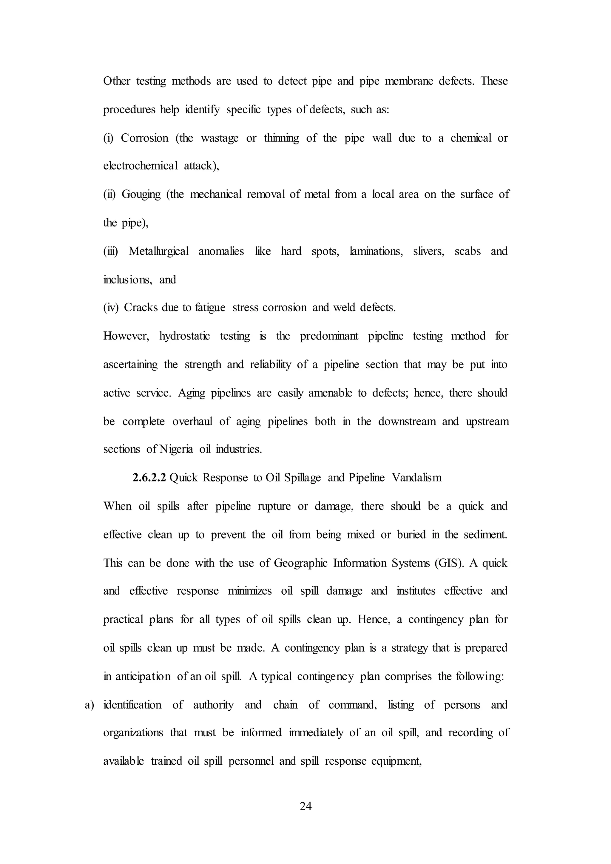 24
Other testing methods are used to detect pipe and pipe membrane defects. These
procedures help identify specific types of defects, such as:
(i) Corrosion (the wastage or thinning of the pipe wall due to a chemical or
electrochemical attack),
(ii) Gouging (the mechanical removal of metal from a local area on the surface of
the pipe),
(iii) Metallurgical anomalies like hard spots, laminations, slivers, scabs and
inclusions, and
(iv) Cracks due to fatigue stress corrosion and weld defects.
However, hydrostatic testing is the predominant pipeline testing method for
ascertaining the strength and reliability of a pipeline section that may be put into
active service. Aging pipelines are easily amenable to defects; hence, there should
be complete overhaul of aging pipelines both in the downstream and upstream
sections of Nigeria oil industries.
2.6.2.2 Quick Response to Oil Spillage and Pipeline Vandalism
When oil spills after pipeline rupture or damage, there should be a quick and
effective clean up to prevent the oil from being mixed or buried in the sediment.
This can be done with the use of Geographic Information Systems (GIS). A quick
and effective response minimizes oil spill damage and institutes effective and
practical plans for all types of oil spills clean up. Hence, a contingency plan for
oil spills clean up must be made. A contingency plan is a strategy that is prepared
in anticipation of an oil spill. A typical contingency plan comprises the following:
a) identification of authority and chain of command, listing of persons and
organizations that must be informed immediately of an oil spill, and recording of
available trained oil spill personnel and spill response equipment,
 