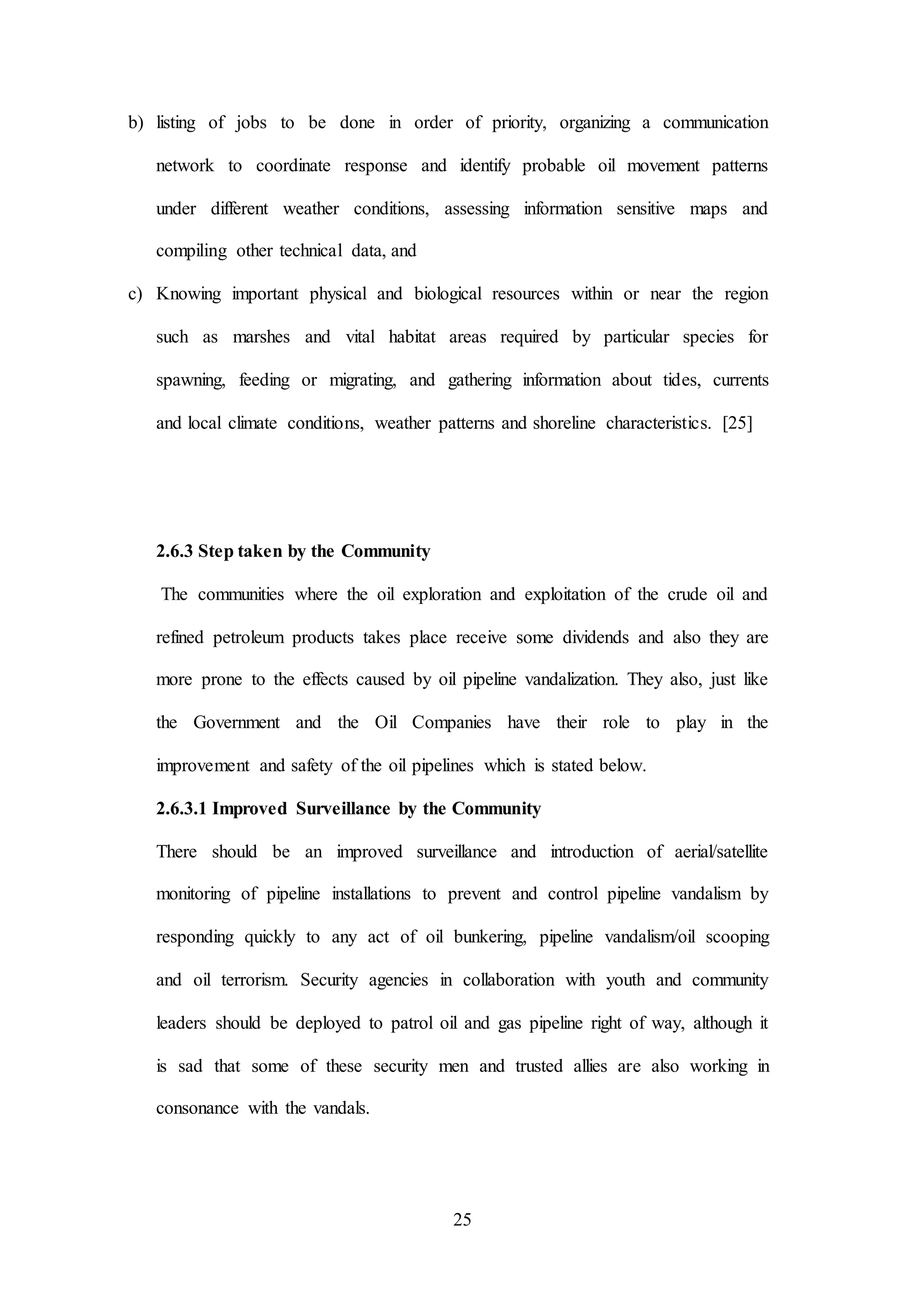 25
b) listing of jobs to be done in order of priority, organizing a communication
network to coordinate response and identify probable oil movement patterns
under different weather conditions, assessing information sensitive maps and
compiling other technical data, and
c) Knowing important physical and biological resources within or near the region
such as marshes and vital habitat areas required by particular species for
spawning, feeding or migrating, and gathering information about tides, currents
and local climate conditions, weather patterns and shoreline characteristics. [25]
2.6.3 Step taken by the Community
The communities where the oil exploration and exploitation of the crude oil and
refined petroleum products takes place receive some dividends and also they are
more prone to the effects caused by oil pipeline vandalization. They also, just like
the Government and the Oil Companies have their role to play in the
improvement and safety of the oil pipelines which is stated below.
2.6.3.1 Improved Surveillance by the Community
There should be an improved surveillance and introduction of aerial/satellite
monitoring of pipeline installations to prevent and control pipeline vandalism by
responding quickly to any act of oil bunkering, pipeline vandalism/oil scooping
and oil terrorism. Security agencies in collaboration with youth and community
leaders should be deployed to patrol oil and gas pipeline right of way, although it
is sad that some of these security men and trusted allies are also working in
consonance with the vandals.
 