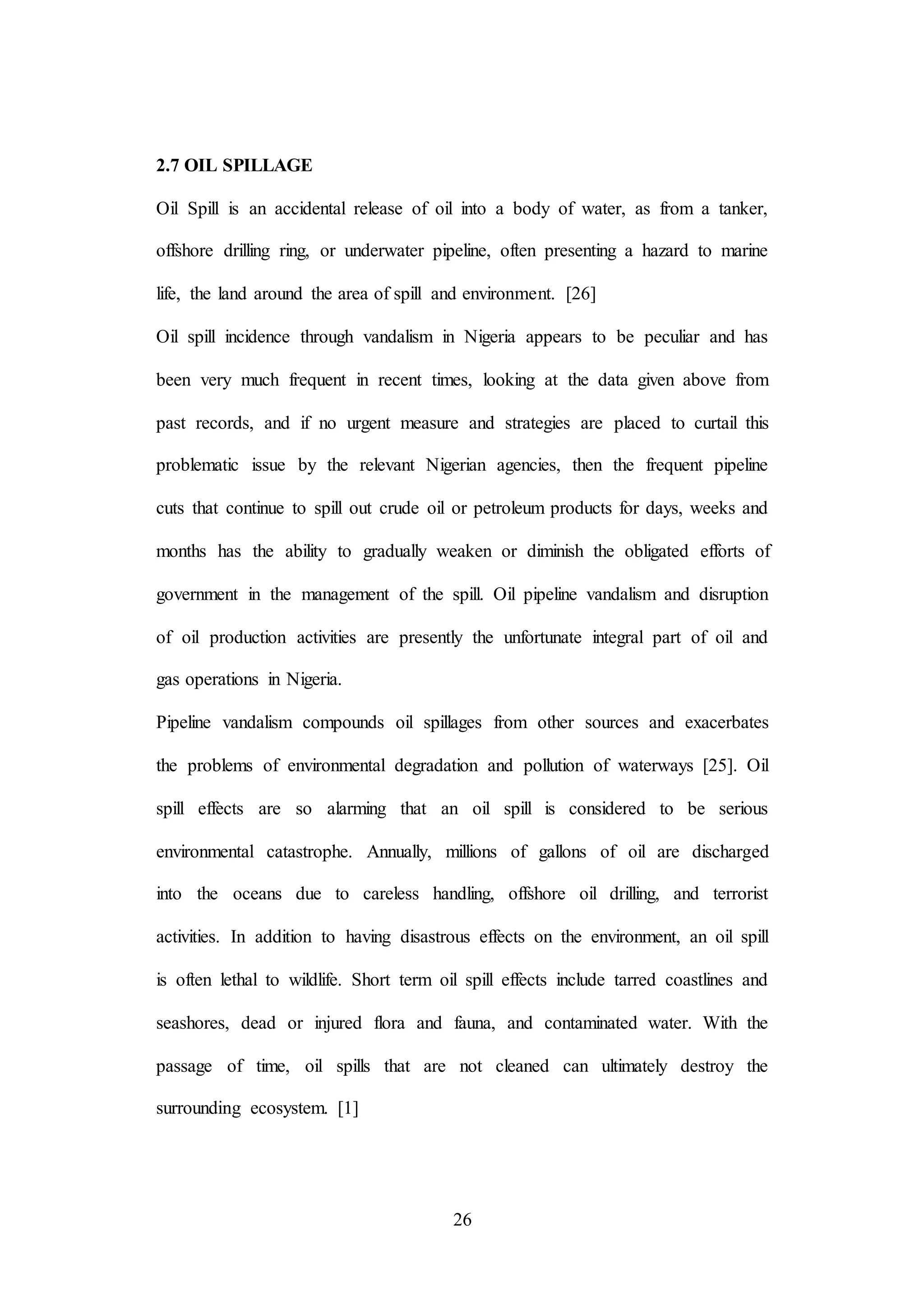 26
2.7 OIL SPILLAGE
Oil Spill is an accidental release of oil into a body of water, as from a tanker,
offshore drilling ring, or underwater pipeline, often presenting a hazard to marine
life, the land around the area of spill and environment. [26]
Oil spill incidence through vandalism in Nigeria appears to be peculiar and has
been very much frequent in recent times, looking at the data given above from
past records, and if no urgent measure and strategies are placed to curtail this
problematic issue by the relevant Nigerian agencies, then the frequent pipeline
cuts that continue to spill out crude oil or petroleum products for days, weeks and
months has the ability to gradually weaken or diminish the obligated efforts of
government in the management of the spill. Oil pipeline vandalism and disruption
of oil production activities are presently the unfortunate integral part of oil and
gas operations in Nigeria.
Pipeline vandalism compounds oil spillages from other sources and exacerbates
the problems of environmental degradation and pollution of waterways [25]. Oil
spill effects are so alarming that an oil spill is considered to be serious
environmental catastrophe. Annually, millions of gallons of oil are discharged
into the oceans due to careless handling, offshore oil drilling, and terrorist
activities. In addition to having disastrous effects on the environment, an oil spill
is often lethal to wildlife. Short term oil spill effects include tarred coastlines and
seashores, dead or injured flora and fauna, and contaminated water. With the
passage of time, oil spills that are not cleaned can ultimately destroy the
surrounding ecosystem. [1]
 