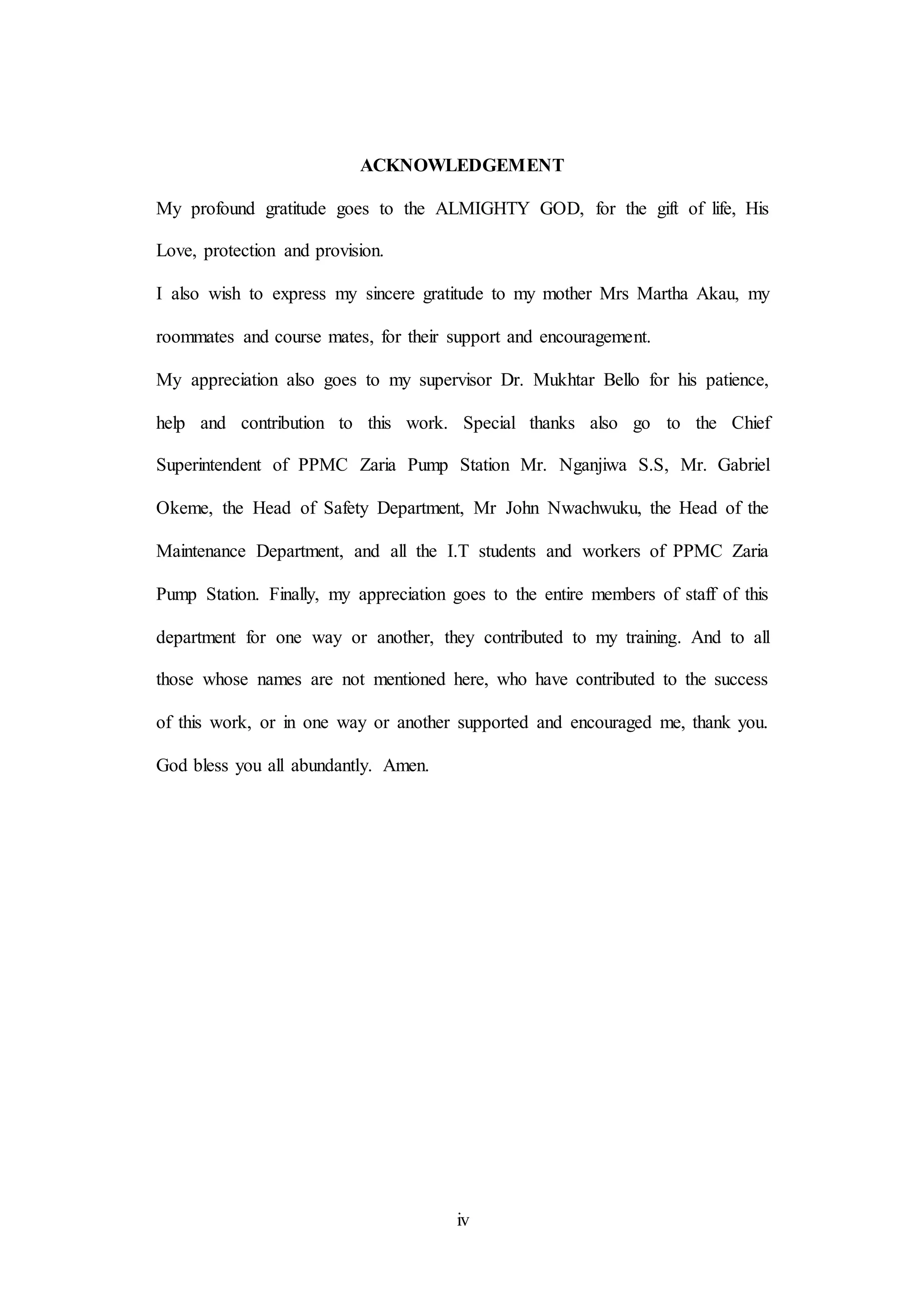 iv
ACKNOWLEDGEMENT
My profound gratitude goes to the ALMIGHTY GOD, for the gift of life, His
Love, protection and provision.
I also wish to express my sincere gratitude to my mother Mrs Martha Akau, my
roommates and course mates, for their support and encouragement.
My appreciation also goes to my supervisor Dr. Mukhtar Bello for his patience,
help and contribution to this work. Special thanks also go to the Chief
Superintendent of PPMC Zaria Pump Station Mr. Nganjiwa S.S, Mr. Gabriel
Okeme, the Head of Safety Department, Mr John Nwachwuku, the Head of the
Maintenance Department, and all the I.T students and workers of PPMC Zaria
Pump Station. Finally, my appreciation goes to the entire members of staff of this
department for one way or another, they contributed to my training. And to all
those whose names are not mentioned here, who have contributed to the success
of this work, or in one way or another supported and encouraged me, thank you.
God bless you all abundantly. Amen.
 