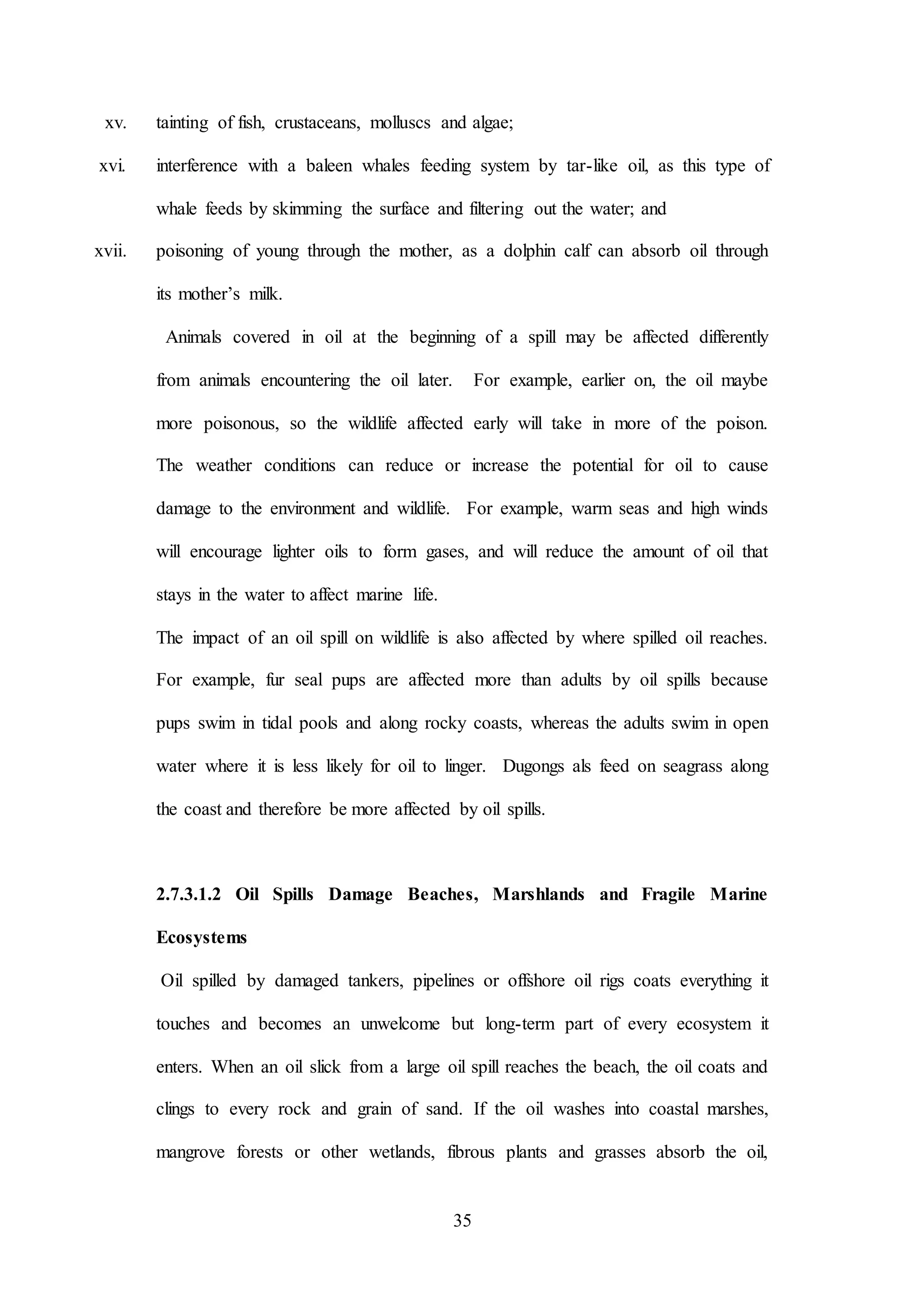 35
xv. tainting of fish, crustaceans, molluscs and algae;
xvi. interference with a baleen whales feeding system by tar-like oil, as this type of
whale feeds by skimming the surface and filtering out the water; and
xvii. poisoning of young through the mother, as a dolphin calf can absorb oil through
its mother’s milk.
Animals covered in oil at the beginning of a spill may be affected differently
from animals encountering the oil later. For example, earlier on, the oil maybe
more poisonous, so the wildlife affected early will take in more of the poison.
The weather conditions can reduce or increase the potential for oil to cause
damage to the environment and wildlife. For example, warm seas and high winds
will encourage lighter oils to form gases, and will reduce the amount of oil that
stays in the water to affect marine life.
The impact of an oil spill on wildlife is also affected by where spilled oil reaches.
For example, fur seal pups are affected more than adults by oil spills because
pups swim in tidal pools and along rocky coasts, whereas the adults swim in open
water where it is less likely for oil to linger. Dugongs als feed on seagrass along
the coast and therefore be more affected by oil spills.
2.7.3.1.2 Oil Spills Damage Beaches, Marshlands and Fragile Marine
Ecosystems
Oil spilled by damaged tankers, pipelines or offshore oil rigs coats everything it
touches and becomes an unwelcome but long-term part of every ecosystem it
enters. When an oil slick from a large oil spill reaches the beach, the oil coats and
clings to every rock and grain of sand. If the oil washes into coastal marshes,
mangrove forests or other wetlands, fibrous plants and grasses absorb the oil,
 