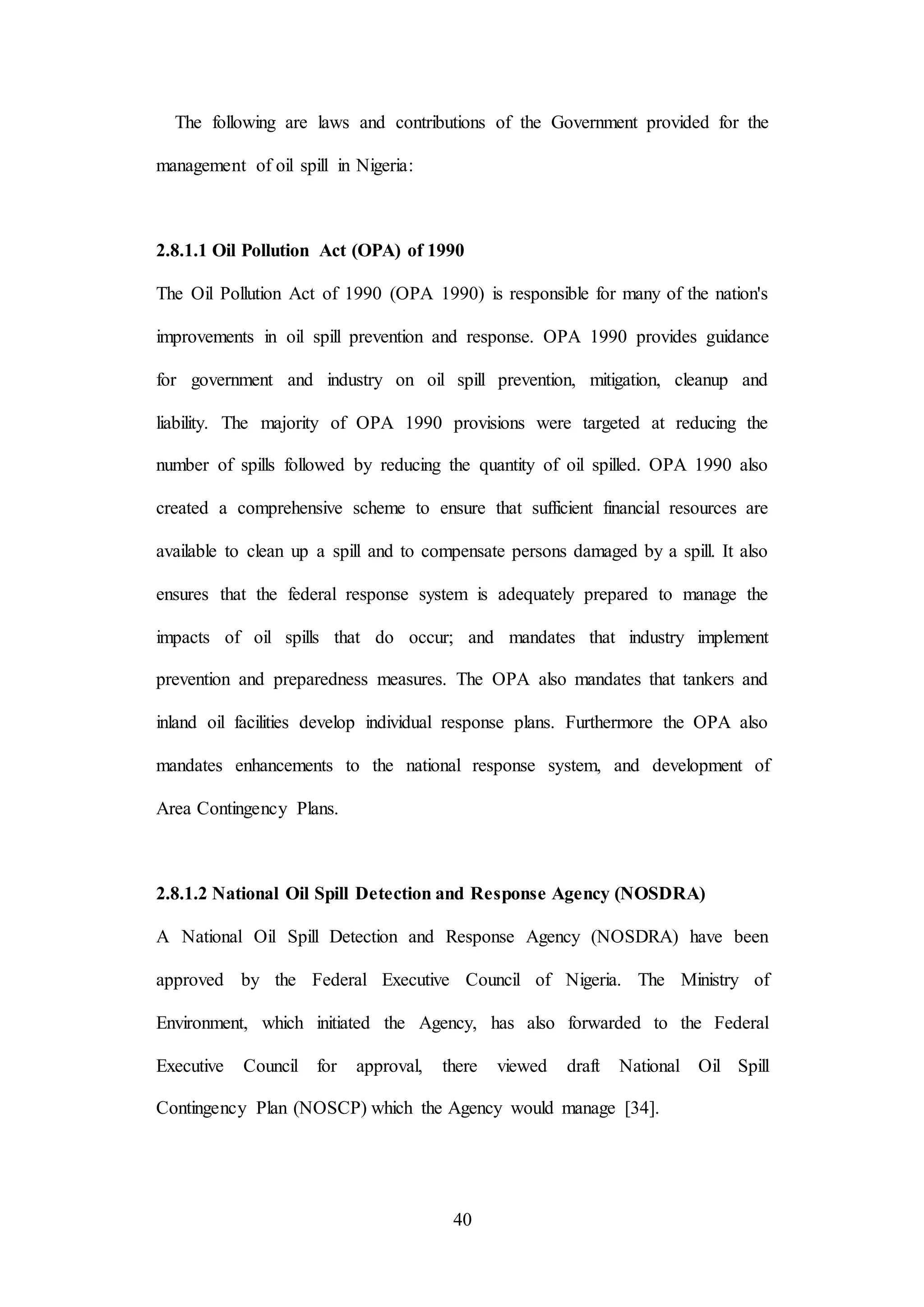 40
The following are laws and contributions of the Government provided for the
management of oil spill in Nigeria:
2.8.1.1 Oil Pollution Act (OPA) of 1990
The Oil Pollution Act of 1990 (OPA 1990) is responsible for many of the nation's
improvements in oil spill prevention and response. OPA 1990 provides guidance
for government and industry on oil spill prevention, mitigation, cleanup and
liability. The majority of OPA 1990 provisions were targeted at reducing the
number of spills followed by reducing the quantity of oil spilled. OPA 1990 also
created a comprehensive scheme to ensure that sufficient financial resources are
available to clean up a spill and to compensate persons damaged by a spill. It also
ensures that the federal response system is adequately prepared to manage the
impacts of oil spills that do occur; and mandates that industry implement
prevention and preparedness measures. The OPA also mandates that tankers and
inland oil facilities develop individual response plans. Furthermore the OPA also
mandates enhancements to the national response system, and development of
Area Contingency Plans.
2.8.1.2 National Oil Spill Detection and Response Agency (NOSDRA)
A National Oil Spill Detection and Response Agency (NOSDRA) have been
approved by the Federal Executive Council of Nigeria. The Ministry of
Environment, which initiated the Agency, has also forwarded to the Federal
Executive Council for approval, there viewed draft National Oil Spill
Contingency Plan (NOSCP) which the Agency would manage [34].
 