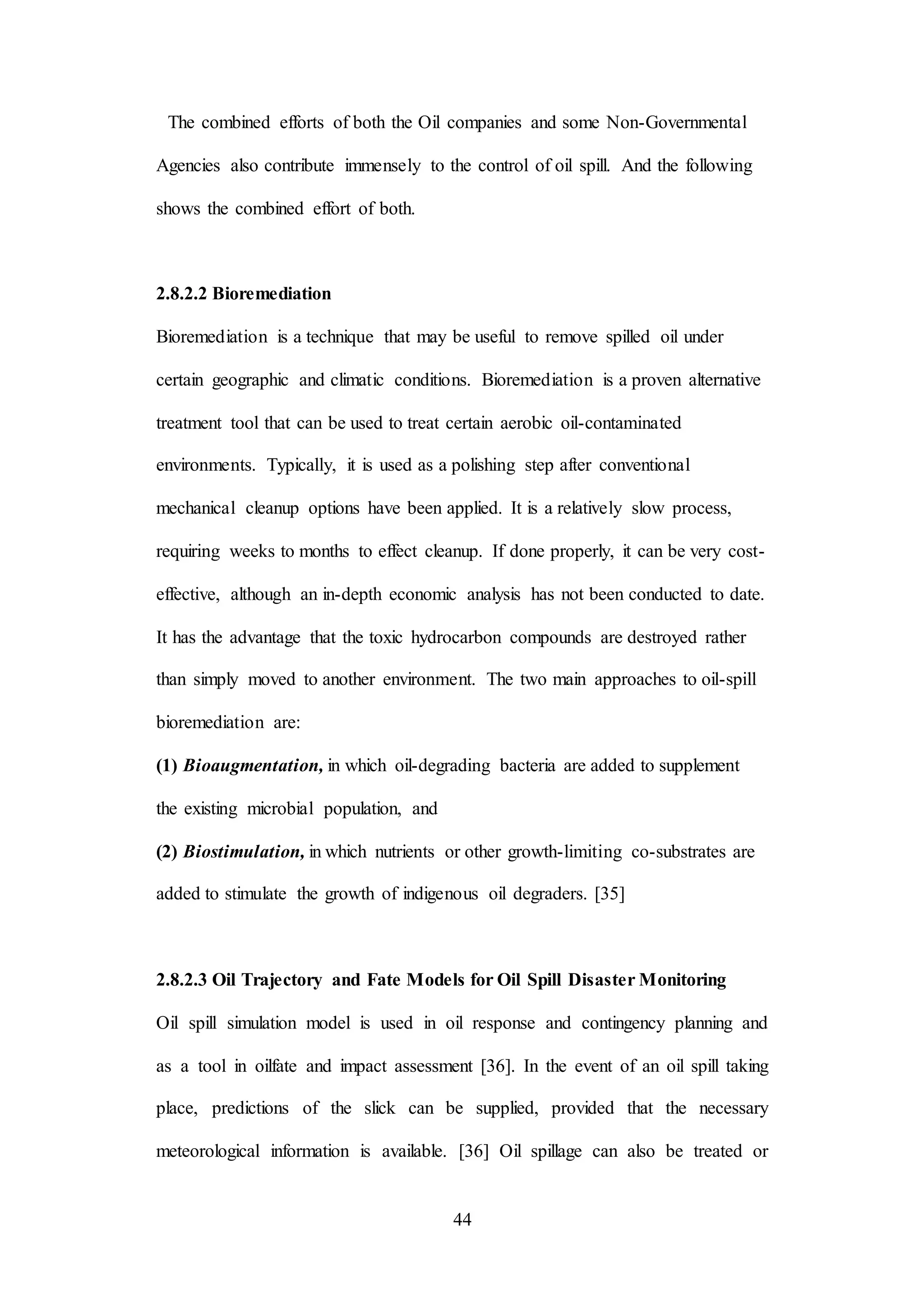 44
The combined efforts of both the Oil companies and some Non-Governmental
Agencies also contribute immensely to the control of oil spill. And the following
shows the combined effort of both.
2.8.2.2 Bioremediation
Bioremediation is a technique that may be useful to remove spilled oil under
certain geographic and climatic conditions. Bioremediation is a proven alternative
treatment tool that can be used to treat certain aerobic oil-contaminated
environments. Typically, it is used as a polishing step after conventional
mechanical cleanup options have been applied. It is a relatively slow process,
requiring weeks to months to effect cleanup. If done properly, it can be very cost-
effective, although an in-depth economic analysis has not been conducted to date.
It has the advantage that the toxic hydrocarbon compounds are destroyed rather
than simply moved to another environment. The two main approaches to oil-spill
bioremediation are:
(1) Bioaugmentation, in which oil-degrading bacteria are added to supplement
the existing microbial population, and
(2) Biostimulation, in which nutrients or other growth-limiting co-substrates are
added to stimulate the growth of indigenous oil degraders. [35]
2.8.2.3 Oil Trajectory and Fate Models for Oil Spill Disaster Monitoring
Oil spill simulation model is used in oil response and contingency planning and
as a tool in oilfate and impact assessment [36]. In the event of an oil spill taking
place, predictions of the slick can be supplied, provided that the necessary
meteorological information is available. [36] Oil spillage can also be treated or
 