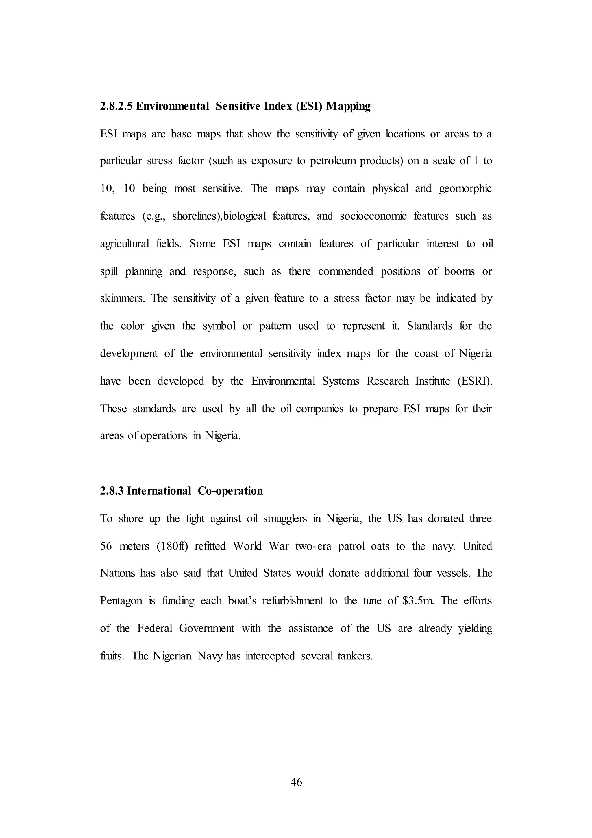 46
2.8.2.5 Environmental Sensitive Index (ESI) Mapping
ESI maps are base maps that show the sensitivity of given locations or areas to a
particular stress factor (such as exposure to petroleum products) on a scale of 1 to
10, 10 being most sensitive. The maps may contain physical and geomorphic
features (e.g., shorelines),biological features, and socioeconomic features such as
agricultural fields. Some ESI maps contain features of particular interest to oil
spill planning and response, such as there commended positions of booms or
skimmers. The sensitivity of a given feature to a stress factor may be indicated by
the color given the symbol or pattern used to represent it. Standards for the
development of the environmental sensitivity index maps for the coast of Nigeria
have been developed by the Environmental Systems Research Institute (ESRI).
These standards are used by all the oil companies to prepare ESI maps for their
areas of operations in Nigeria.
2.8.3 International Co-operation
To shore up the fight against oil smugglers in Nigeria, the US has donated three
56 meters (180ft) refitted World War two-era patrol oats to the navy. United
Nations has also said that United States would donate additional four vessels. The
Pentagon is funding each boat’s refurbishment to the tune of $3.5m. The efforts
of the Federal Government with the assistance of the US are already yielding
fruits. The Nigerian Navy has intercepted several tankers.
 