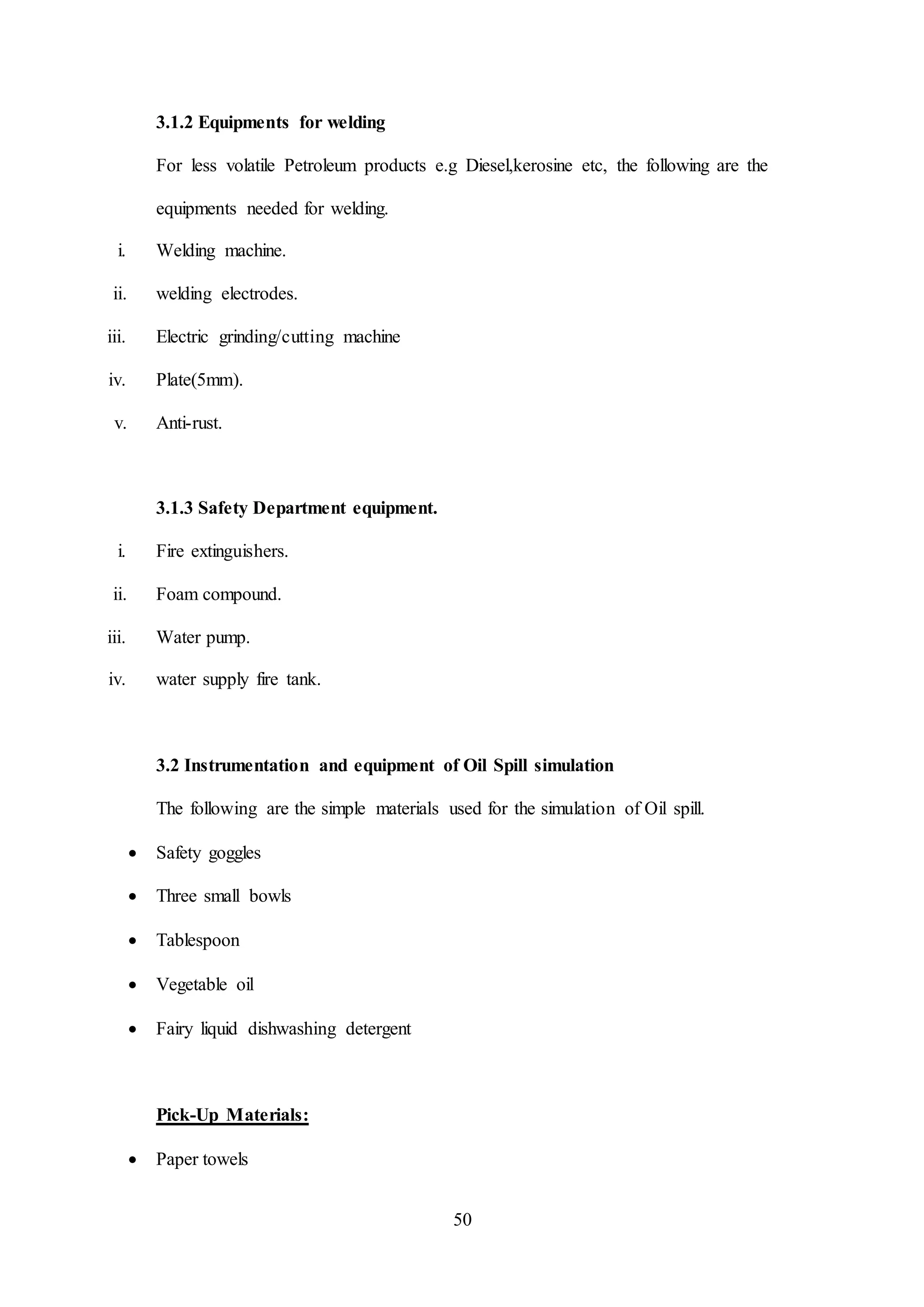 50
3.1.2 Equipments for welding
For less volatile Petroleum products e.g Diesel,kerosine etc, the following are the
equipments needed for welding.
i. Welding machine.
ii. welding electrodes.
iii. Electric grinding/cutting machine
iv. Plate(5mm).
v. Anti-rust.
3.1.3 Safety Department equipment.
i. Fire extinguishers.
ii. Foam compound.
iii. Water pump.
iv. water supply fire tank.
3.2 Instrumentation and equipment of Oil Spill simulation
The following are the simple materials used for the simulation of Oil spill.
 Safety goggles
 Three small bowls
 Tablespoon
 Vegetable oil
 Fairy liquid dishwashing detergent
Pick-Up Materials:
 Paper towels
 