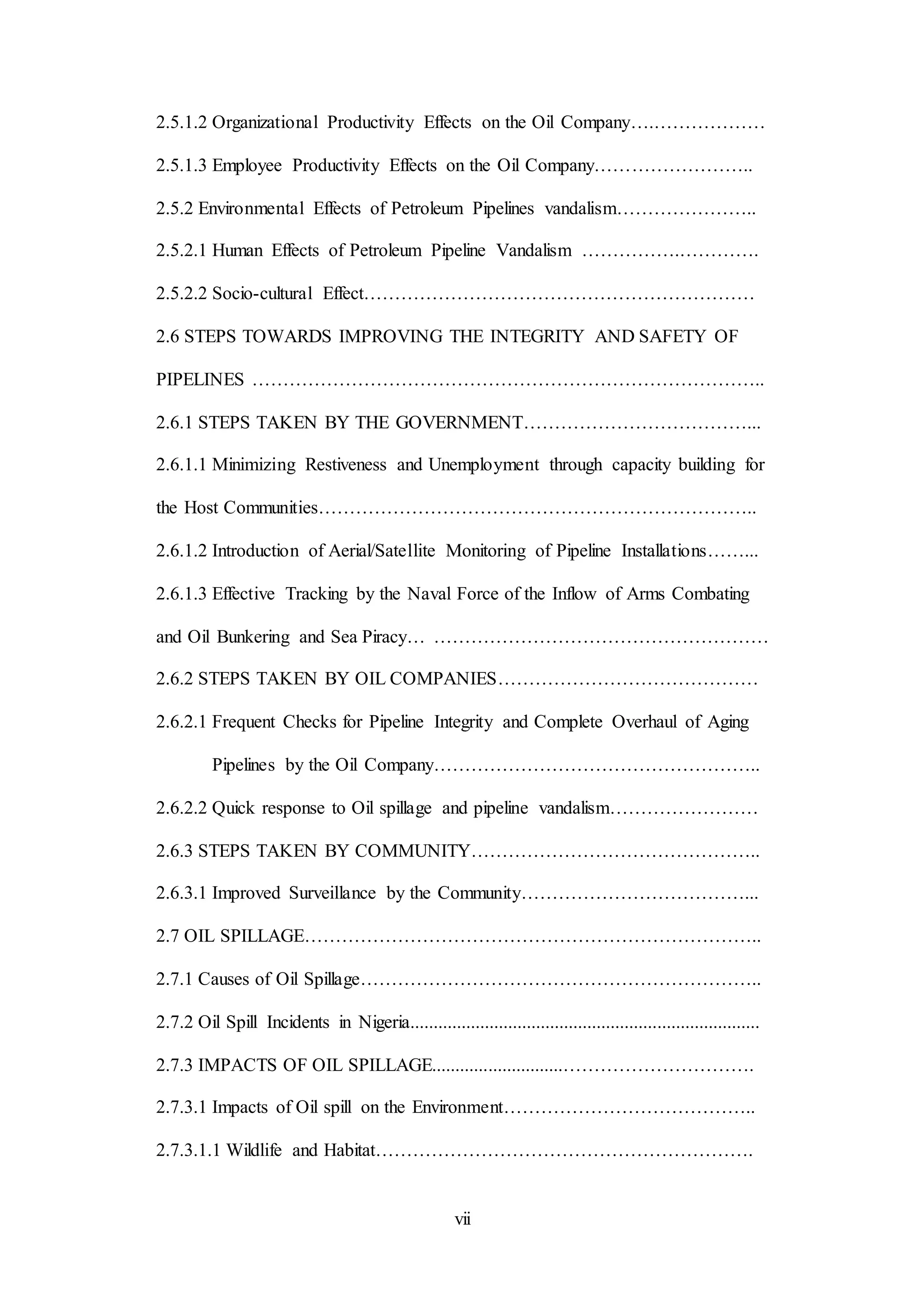 vii
2.5.1.2 Organizational Productivity Effects on the Oil Company….………………
2.5.1.3 Employee Productivity Effects on the Oil Company……………………..
2.5.2 Environmental Effects of Petroleum Pipelines vandalism…………………..
2.5.2.1 Human Effects of Petroleum Pipeline Vandalism …………….………….
2.5.2.2 Socio-cultural Effect………………………………………………………
2.6 STEPS TOWARDS IMPROVING THE INTEGRITY AND SAFETY OF
PIPELINES ………………………………………………………………………..
2.6.1 STEPS TAKEN BY THE GOVERNMENT………………………………...
2.6.1.1 Minimizing Restiveness and Unemployment through capacity building for
the Host Communities……………………………………………………………..
2.6.1.2 Introduction of Aerial/Satellite Monitoring of Pipeline Installations……...
2.6.1.3 Effective Tracking by the Naval Force of the Inflow of Arms Combating
and Oil Bunkering and Sea Piracy… ………………………………………………
2.6.2 STEPS TAKEN BY OIL COMPANIES……………………………………
2.6.2.1 Frequent Checks for Pipeline Integrity and Complete Overhaul of Aging
Pipelines by the Oil Company……………………………………………..
2.6.2.2 Quick response to Oil spillage and pipeline vandalism……………………
2.6.3 STEPS TAKEN BY COMMUNITY………………………………………..
2.6.3.1 Improved Surveillance by the Community………………………………...
2.7 OIL SPILLAGE………………………………………………………………..
2.7.1 Causes of Oil Spillage………………………………………………………..
2.7.2 Oil Spill Incidents in Nigeria...........................................................................
2.7.3 IMPACTS OF OIL SPILLAGE............................………………………….
2.7.3.1 Impacts of Oil spill on the Environment…………………………………..
2.7.3.1.1 Wildlife and Habitat…………………………………………………….
 