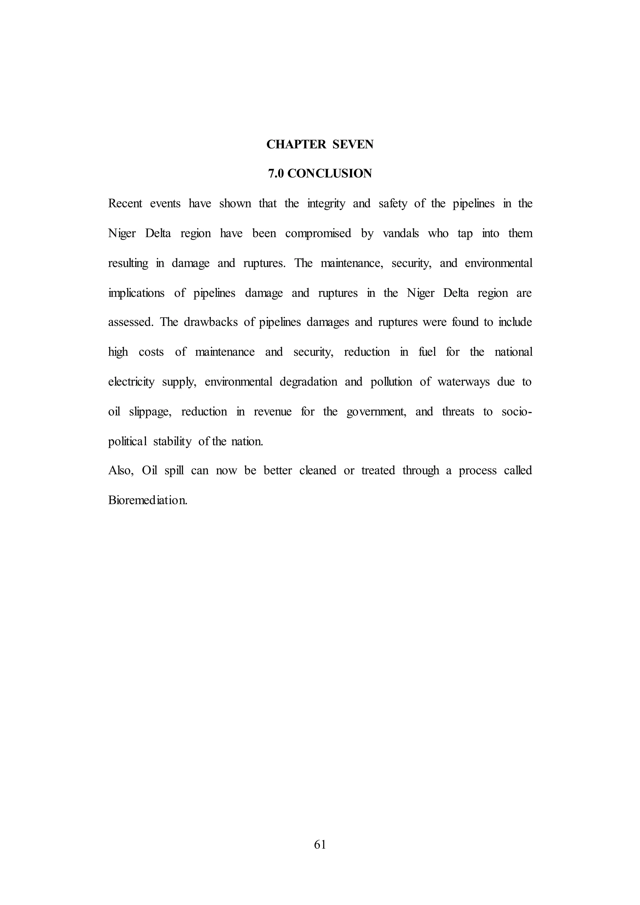 61
CHAPTER SEVEN
7.0 CONCLUSION
Recent events have shown that the integrity and safety of the pipelines in the
Niger Delta region have been compromised by vandals who tap into them
resulting in damage and ruptures. The maintenance, security, and environmental
implications of pipelines damage and ruptures in the Niger Delta region are
assessed. The drawbacks of pipelines damages and ruptures were found to include
high costs of maintenance and security, reduction in fuel for the national
electricity supply, environmental degradation and pollution of waterways due to
oil slippage, reduction in revenue for the government, and threats to socio-
political stability of the nation.
Also, Oil spill can now be better cleaned or treated through a process called
Bioremediation.
 