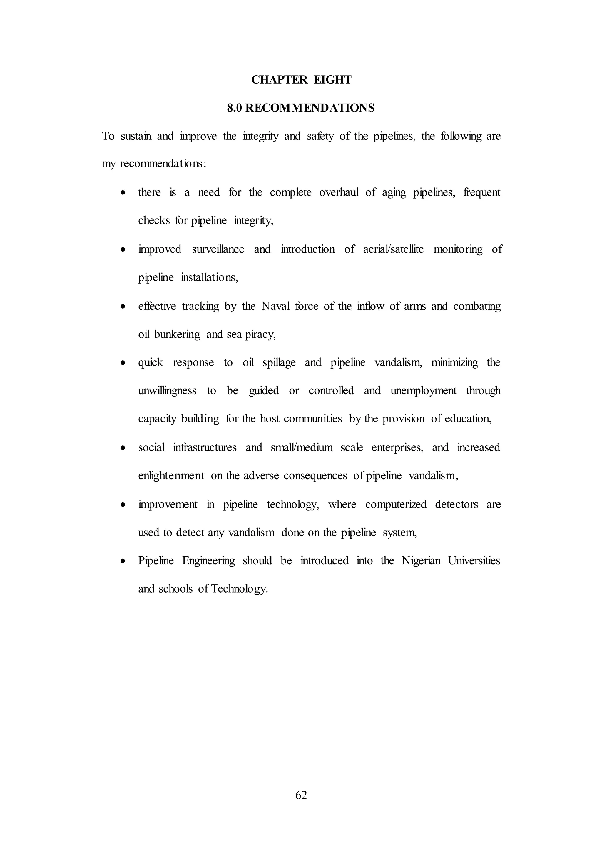 62
CHAPTER EIGHT
8.0 RECOMMENDATIONS
To sustain and improve the integrity and safety of the pipelines, the following are
my recommendations:
 there is a need for the complete overhaul of aging pipelines, frequent
checks for pipeline integrity,
 improved surveillance and introduction of aerial/satellite monitoring of
pipeline installations,
 effective tracking by the Naval force of the inflow of arms and combating
oil bunkering and sea piracy,
 quick response to oil spillage and pipeline vandalism, minimizing the
unwillingness to be guided or controlled and unemployment through
capacity building for the host communities by the provision of education,
 social infrastructures and small/medium scale enterprises, and increased
enlightenment on the adverse consequences of pipeline vandalism,
 improvement in pipeline technology, where computerized detectors are
used to detect any vandalism done on the pipeline system,
 Pipeline Engineering should be introduced into the Nigerian Universities
and schools of Technology.
 