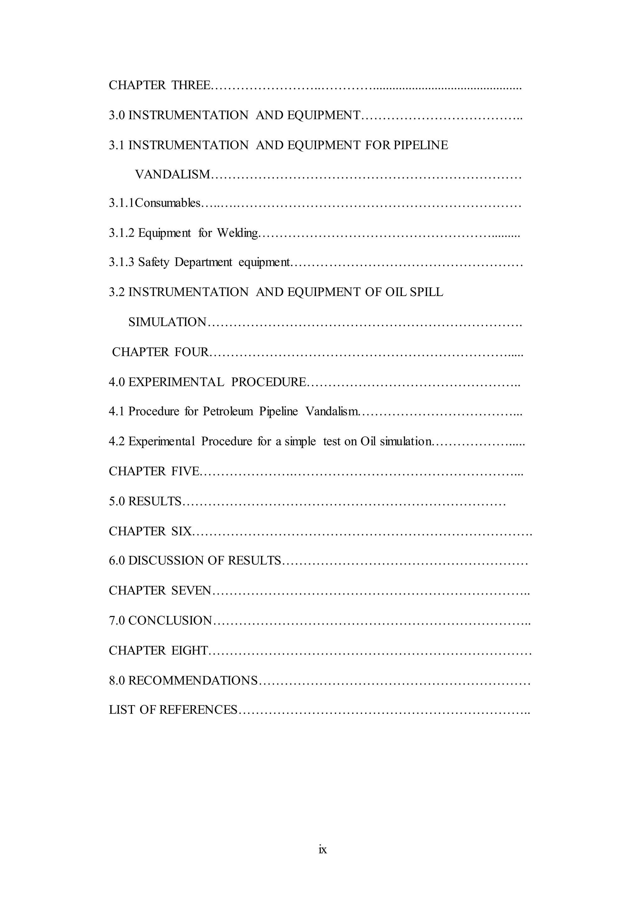 ix
CHAPTER THREE……………………..…………..............................................
3.0 INSTRUMENTATION AND EQUIPMENT………………………………..
3.1 INSTRUMENTATION AND EQUIPMENT FOR PIPELINE
VANDALISM………………………………………………………………
3.1.1Consumables…..….…………………………………………………………
3.1.2 Equipment for Welding……………………………………………….........
3.1.3 Safety Department equipment………………………………………………
3.2 INSTRUMENTATION AND EQUIPMENT OF OIL SPILL
SIMULATION……………………………………………………………….
CHAPTER FOUR…………………………………………………………….....
4.0 EXPERIMENTAL PROCEDURE…………………………………………..
4.1 Procedure for Petroleum Pipeline Vandalism………………………………...
4.2 Experimental Procedure for a simple test on Oil simulation……………….....
CHAPTER FIVE………………….……………………………………………...
5.0 RESULTS…………………………………………………………………
CHAPTER SIX…………………………………………………………………….
6.0 DISCUSSION OF RESULTS…………………………………………………
CHAPTER SEVEN………………………………………………………………..
7.0 CONCLUSION………………………………………………………………..
CHAPTER EIGHT…………………………………………………………………
8.0 RECOMMENDATIONS………………………………………………………
LIST OF REFERENCES…………………………………………………………..
 