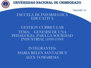 UNIVERSIDAD NACIONAL DE CHIMBORAZO
ESCUELA DE INFORMATICA
EDUCATIVA
GESTION CURRICULAR
TEMA: GENESISI DE UNA
PEDAGOGIA PARA LA SOCIEDAD
INDUSTRIAL (1890-1930)
INTEGRANTES:
MARIA BELEN SANTACRUZ
ALEX TOMAREMA
TERCERO “A”
 