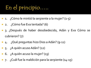  1. ¿Cómo le mintió la serpiente a la mujer? (1-5)
 2. ¿Cómo fue Eva tentada? (6)
 3. ¿Después de haber desobedecido, Adán y Eva Cómo se
cubrieron? (7)
 4. ¿Qué preguntas hizo Dios a Adán? (9-11)
 5. ¿A quién acuso Adán? (12)
 6. ¿A quién acuso la mujer? (13)
 7. ¿Cuál fue la maldición para la serpiente (14-15)
 