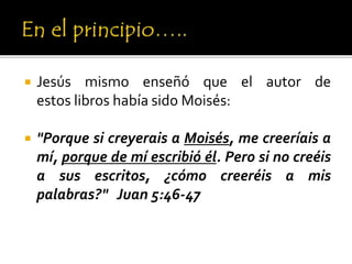  Jesús mismo enseñó que el autor de
estos libros había sido Moisés:
 "Porque si creyerais a Moisés, me creeríais a
mí, porque de mí escribió él. Pero si no creéis
a sus escritos, ¿cómo creeréis a mis
palabras?" Juan 5:46-47
 