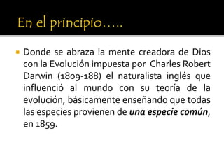  Donde se abraza la mente creadora de Dios
con la Evolución impuesta por Charles Robert
Darwin (1809-188) el naturalista inglés que
influenció al mundo con su teoría de la
evolución, básicamente enseñando que todas
las especies provienen de una especie común,
en 1859.
 