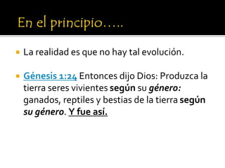  La realidad es que no hay tal evolución.
 Génesis 1:24 Entonces dijo Dios: Produzca la
tierra seres vivientes según su género:
ganados, reptiles y bestias de la tierra según
su género. Y fue así.
 
